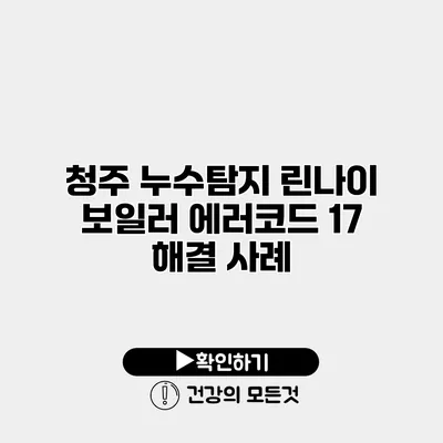 청주 누수탐지 린나이 보일러 에러코드 17 해결 사례